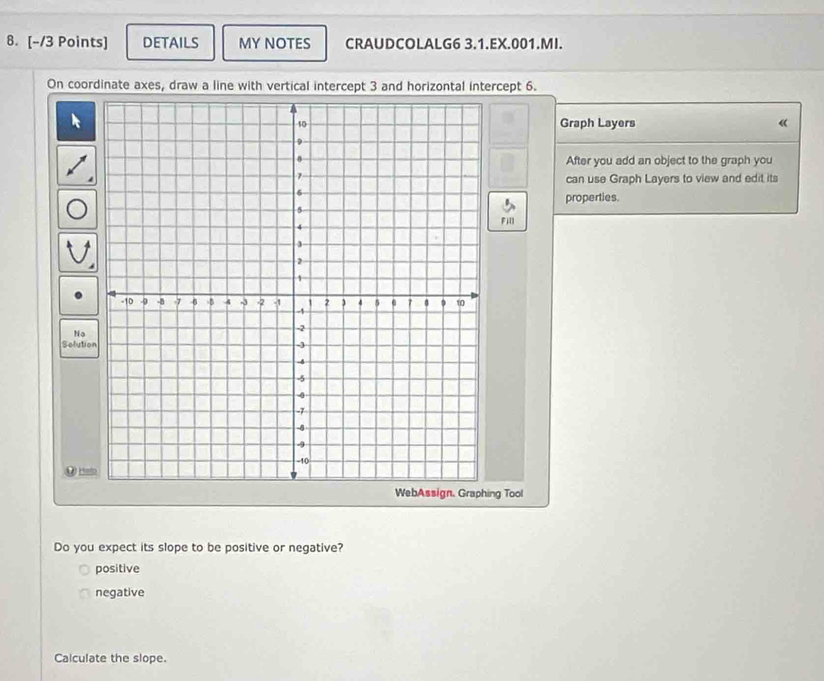 DETAILS MY NOTES CRAUDCOLALG6 3.1.EX.001.MI.
On coordinate axes, draw a line with vertical intercept 3 and horizontal intercept 6.
Graph Layers 《
After you add an object to the graph you
can use Graph Layers to view and edit its
properties.
Fill
No
Solutio
. _
ng Tool
Do you expect its slope to be positive or negative?
positive
negative
Calculate the slope.