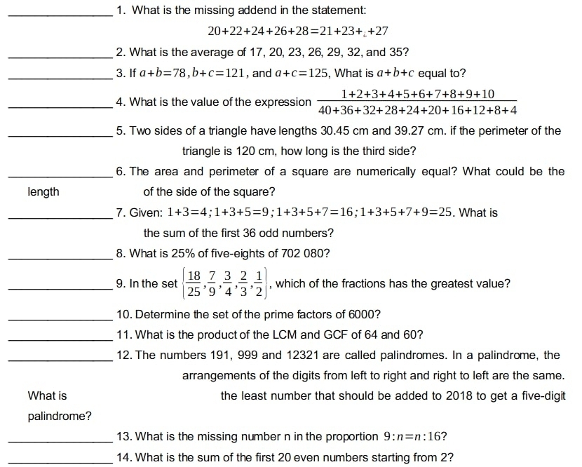 What is the missing addend in the statement:
20+22+24+26+28=21+23++27
_2. What is the average of 17, 20, 23, 26, 29, 32, and 35? 
_3. If a+b=78, b+c=121 , and a+c=125 , What is a+b+c equal to? 
_4. What is the value of the expression  (1+2+3+4+5+6+7+8+9+10)/40+36+32+28+24+20+16+12+8+4 
_5. Two sides of a triangle have lengths 30.45 cm and 39.27 cm. if the perimeter of the 
triangle is 120 cm, how long is the third side? 
_6. The area and perimeter of a square are numerically equal? What could be the 
length of the side of the square? 
_ 
7. Given: 1+3=4; 1+3+5=9; 1+3+5+7=16; 1+3+5+7+9=25. What is 
the sum of the first 36 odd numbers? 
_8. What is 25% of five-eights of 702 080? 
_9. In the set   18/25 , 7/9 , 3/4 , 2/3 , 1/2  , which of the fractions has the greatest value? 
_10. Determine the set of the prime factors of 6000? 
_11. What is the product of the LCM and GCF of 64 and 60? 
_12. The numbers 191, 999 and 12321 are called palindromes. In a palindrome, the 
arrangements of the digits from left to right and right to left are the same. 
What is the least number that should be added to 2018 to get a five-digit 
palindrome? 
_13. What is the missing number n in the proportion 9:n=n:16 ? 
_14. What is the sum of the first 20 even numbers starting from 2?