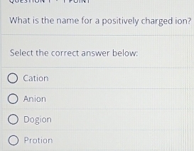 What is the name for a positively charged ion?
Select the correct answer below:
Cation
Anion
Dogion
Protion