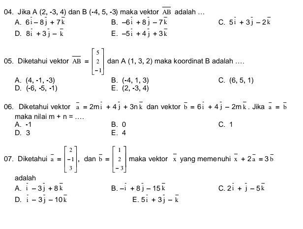 Jika A(2,-3,4) dan B(-4,5,-3) maka vektor overline AB adalah ...
A. 6overline i-8overline j+7overline k B. -6overset .i+8overset .j-7overline k C. 5overline i+3overline j-2overline k
D. 8overline i+3overline j-overline k E. -5vector i+4vector j+3vector k
05. Diketahui vektor overline AB=beginbmatrix 5 2 -1endbmatrix dan A(1,3,2) maka koordinat B adalah …_
A. (4,-1,-3) B. (-4,1,3) C. (6,5,1)
D. (-6,-5,-1) E. (2,-3,4)
06. Diketahui vektor overline a=2moverline i+4overline j+3noverline k dan vektor overline b=6overline i+4overline j-2moverline k. Jika overline a=overline b
maka nilai m+n= _
A. -1 B. 0 C. 1
D. 3 E. 4
07. Diketahui beginarrayr - aendarray =beginbmatrix 2 -1 3endbmatrix , dan overline b=beginbmatrix 1 2 -3endbmatrix maka vektor overline x yang memenuhi overline x+2overline a=3overline b
adalah
A. i-3overline j+8overline k B. -i+8j-15overline k C. 2overline i+overline j-5overline k
D. i-3overline j-10overline k E. 5overline i+3overline j-overline k