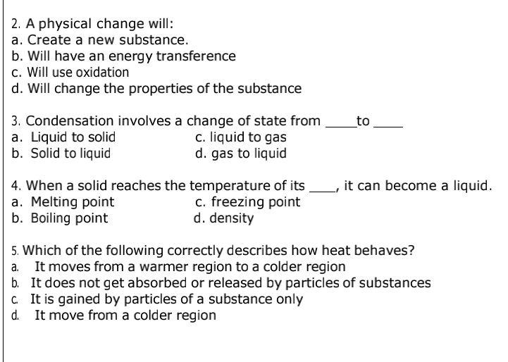 A physical change will:
a. Create a new substance.
b. Will have an energy transference
c. Will use oxidation
d. Will change the properties of the substance
3. Condensation involves a change of state from _to_
a. Liquid to solid c. liquid to gas
b. Solid to liquid d. gas to liquid
4. When a solid reaches the temperature of its _, it can become a liquid.
a. Melting point c. freezing point
b. Boiling point d. density
5. Which of the following correctly describes how heat behaves?
a. It moves from a warmer region to a colder region
b. It does not get absorbed or released by particles of substances
c. It is gained by particles of a substance only
d. It move from a colder region