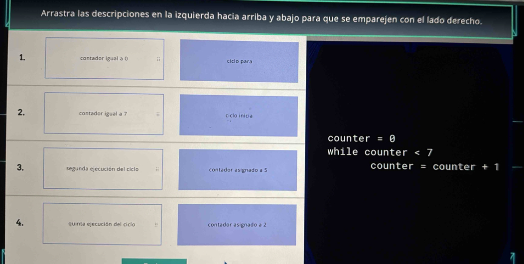 Arrastra las descripciones en la izquierda hacia arriba y abajo para que se emparejen con el lado derecho. 
1. contador igual a 0;; ciclo para 
2. contador igual a 7; ciclo inicia 
counter I =θ 
while counter <7</tex> 
3. segunda ejecución del ciclo ;; contador asignado a 5
counter = counter +1
4. quinta ejecución del ciclo :: contador asignado a 2