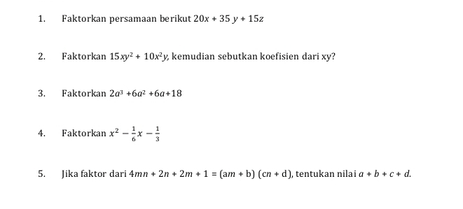 Faktorkan persamaan berikut 20x+35y+15z
2. Faktorkan 15xy^2+10x^2y kemudian sebutkan koefisien dari xy? 
3. Faktorkan 2a^3+6a^2+6a+18
4. Faktorkan x^2- 1/6 x- 1/3 
5. Jika faktor dari 4mn+2n+2m+1=(am+b)(cn+d) , tentukan nilai a+b+c+d.