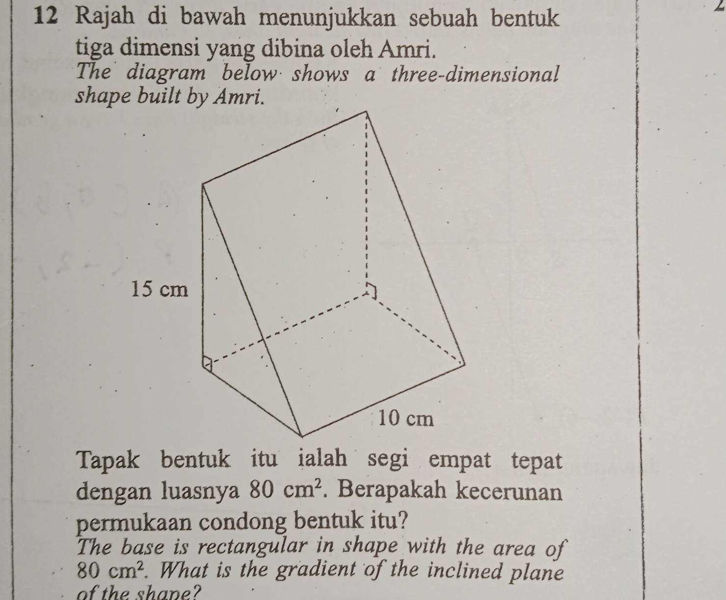 Rajah di bawah menunjukkan sebuah bentuk 
tiga dimensi yang dibina oleh Amri. 
The diagram below shows a three-dimensional 
Tapak bentuk itu ialah segi empat tepat 
dengan luasnya 80cm^2. Berapakah kecerunan 
permukaan condong bentuk itu? 
The base is rectangular in shape with the area of
80cm^2. What is the gradient of the inclined plane 
of the shane?