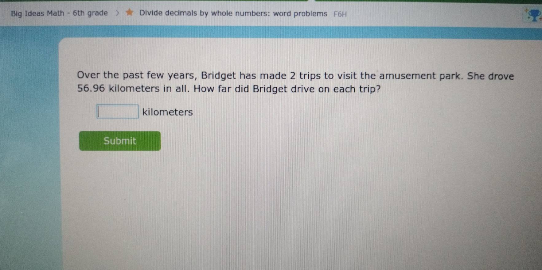 Big Ideas Math - 6th grade Divide decimals by whole numbers: word problems F6H 
Over the past few years, Bridget has made 2 trips to visit the amusement park. She drove
56.96 kilometers in all. How far did Bridget drive on each trip?
kilometers
Submit