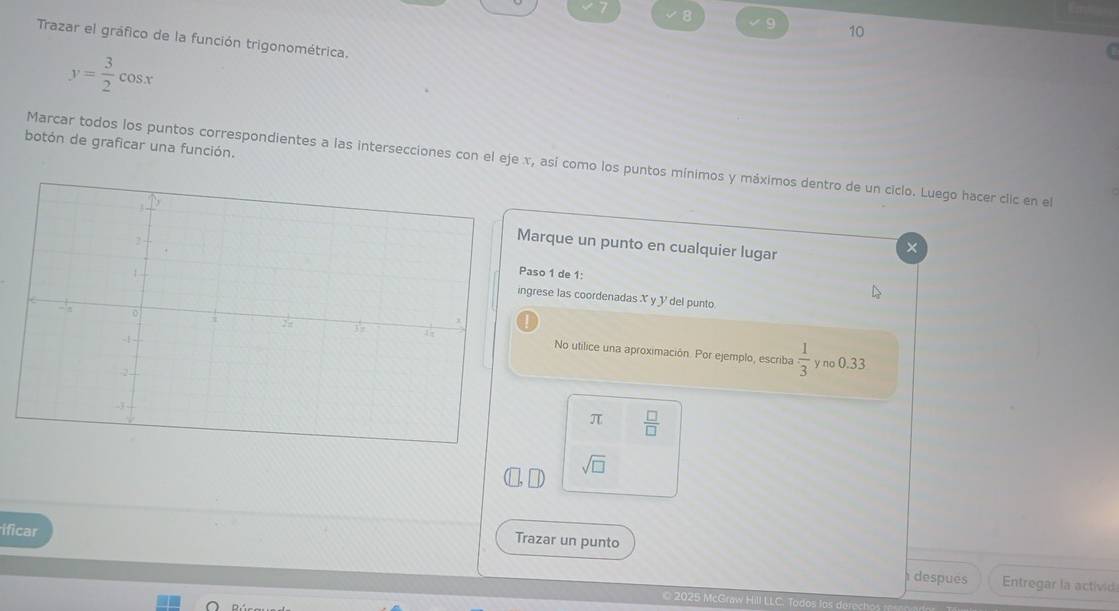 8 
9 10 
Trazar el gráfico de la función trigonométrica.
y= 3/2 cos x
botón de graficar una función. 
Marcar todos los puntos correspondientes a las intersecciones con el eje x, así como los puntos mínimos y máximos dentro de un ciclo. Luego hacer clic en el 
arque un punto en cualquier lugar 
× 
so 1 de 1: 
rese las coordenadas X y Y del punto. 
No utilice una aproximación. Por ejemplo, escriba  1/3 
y no 0.33
π  □ /□  
sqrt(□ )
ificar 
Trazar un punto 
despues Entregar la activid 
© 2025 McGraw Hill LLC. Todos lo