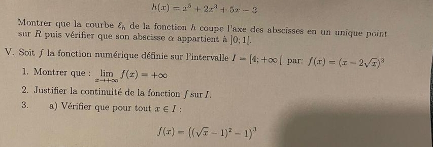 h(x)=x^5+2x^3+5x-3
Montrer que la courbe ell _h de la fonction h coupe l'axe des abscisses en un unique point 
sur R puis vérifier que son abscisse α appartient à ]0;1[. 
V. Soit f la fonction numérique définie sur l'intervalle I=[4;+∈fty [ par: f(x)=(x-2sqrt(x))^3
1. Montrer que : limlimits _xto +∈fty f(x)=+∈fty
2. Justifier la continuité de la fonction f sur I. 
3. a) Vérifier que pour tout x∈ I.
f(x)=((sqrt(x)-1)^2-1)^3