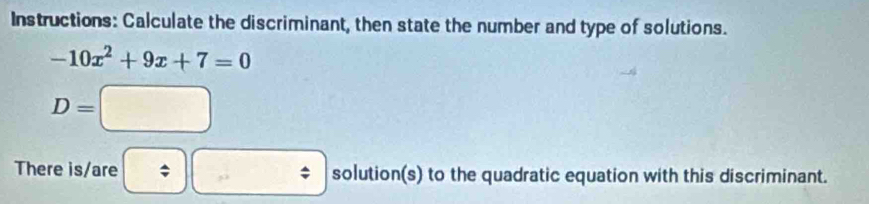 Instructions: Calculate the discriminant, then state the number and type of solutions.
-10x^2+9x+7=0
D=□
There is/are 、 : □ solution(s) to the quadratic equation with this discriminant.