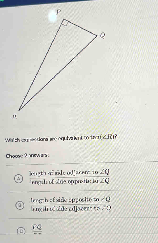 Which expressions are equivalent to tan (∠ R) ?
Choose 2 answers:
A  lengthofsideadjacentto∠ Q/lengthofsideoppositeto∠ Q 
overline ∠ Q
B  lengthofsideopposite/lengthofsideadjacent  to ∠ Q
to ∠ Q
_ PQ