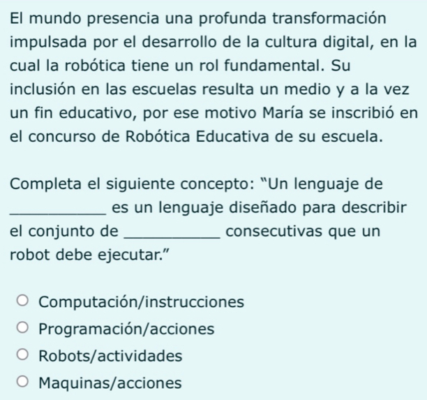 El mundo presencia una profunda transformación
impulsada por el desarrollo de la cultura digital, en la
cual la robótica tiene un rol fundamental. Su
inclusión en las escuelas resulta un medio y a la vez
un fin educativo, por ese motivo María se inscribió en
el concurso de Robótica Educativa de su escuela.
Completa el siguiente concepto: “Un lenguaje de
_es un lenguaje diseñado para describir
el conjunto de _consecutivas que un
robot debe ejecutar.”
Computación/instrucciones
Programación/acciones
Robots/actividades
Maquinas/acciones