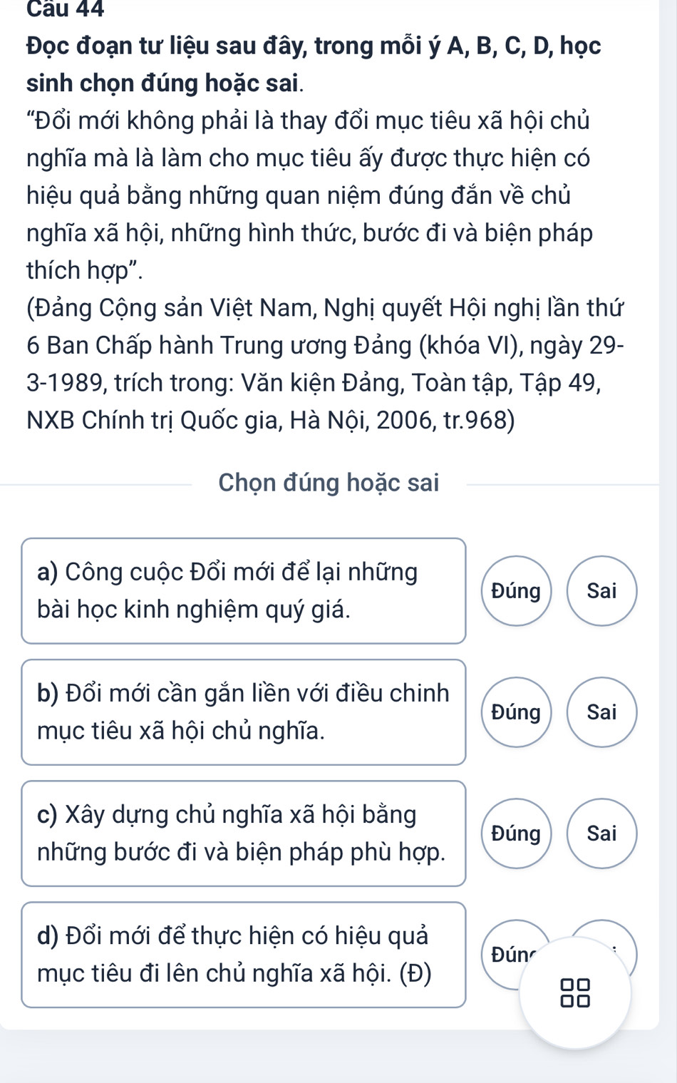 Đọc đoạn tư liệu sau đây, trong mỗi ý A, B, C, D, học
sinh chọn đúng hoặc sai.
"Đổi mới không phải là thay đổi mục tiêu xã hội chủ
nghĩa mà là làm cho mục tiêu ấy được thực hiện có
hiệu quả bằng những quan niệm đúng đắn về chủ
nghĩa xã hội, những hình thức, bước đi và biện pháp
thích hợp".
(Đảng Cộng sản Việt Nam, Nghị quyết Hội nghị lần thứ
6 Ban Chấp hành Trung ương Đảng (khóa VI), ngày 29 -
3-1989, trích trong: Văn kiện Đảng, Toàn tập, Tập 49,
NXB Chính trị Quốc gia, Hà Nội, 2006, tr.968)
Chọn đúng hoặc sai
a) Công cuộc Đổi mới để lại những
Đúng Sai
bài học kinh nghiệm quý giá.
b) Đổi mới cần gắn liền với điều chinh
Đúng Sai
mục tiêu xã hội chủ nghĩa.
c) Xây dựng chủ nghĩa xã hội bằng
Đúng Sai
những bước đi và biện pháp phù hợp.
d) Đổi mới để thực hiện có hiệu quả
Đún
mục tiêu đi lên chủ nghĩa xã hội. (Đ)