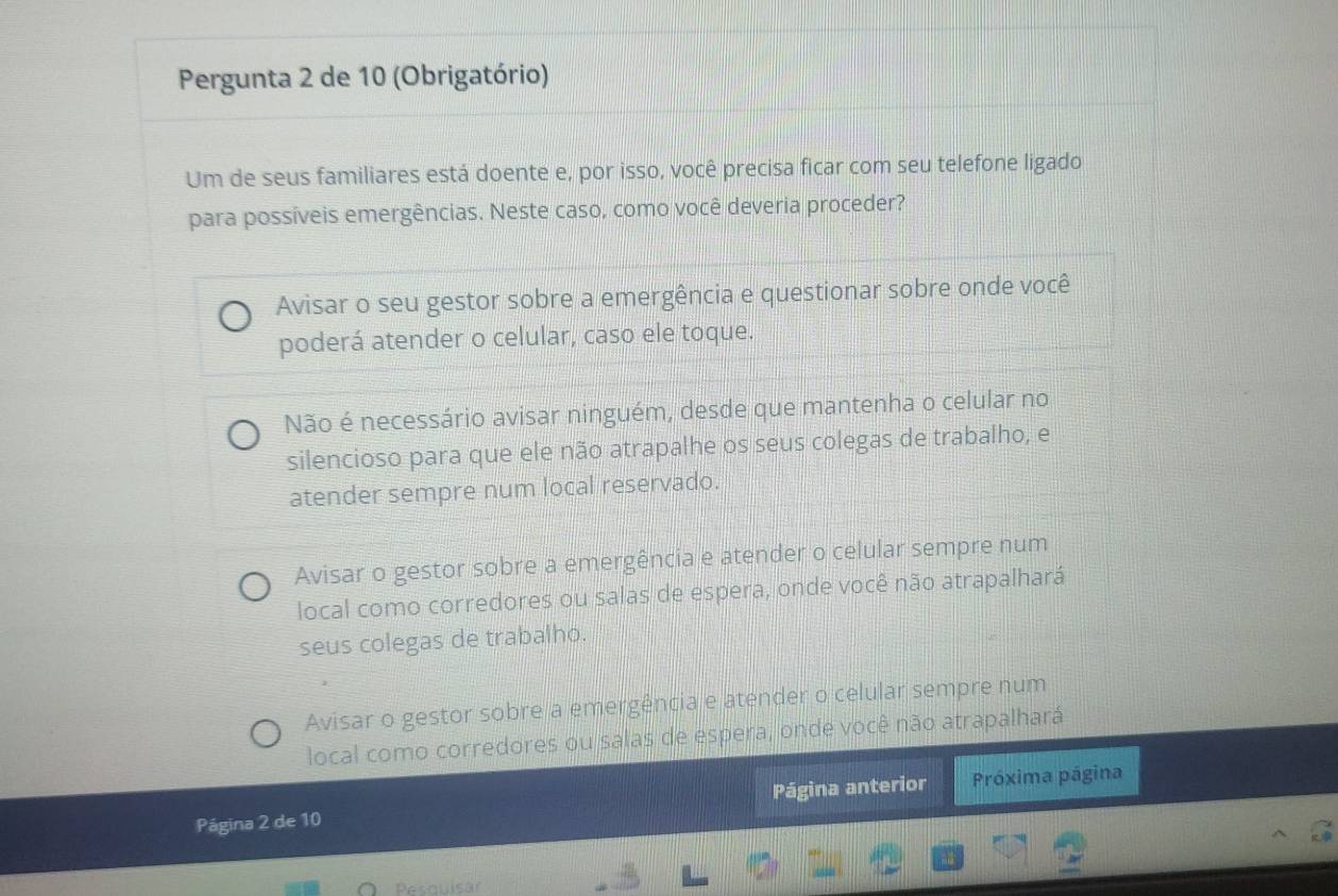 Pergunta 2 de 10 (Obrigatório)
Um de seus familiares está doente e, por isso, você precisa ficar com seu telefone ligado
para possíveis emergências. Neste caso, como você deveria proceder?
Avisar o seu gestor sobre a emergência e questionar sobre onde você
poderá atender o celular, caso ele toque.
Não é necessário avisar ninguém, desde que mantenha o celular no
silencioso para que ele não atrapalhe os seus colegas de trabalho, e
atender sempre num local reservado.
Avisar o gestor sobre a emergência e atender o celular sempre num
local como corredores ou salas de espera, onde você não atrapalhará
seus colegas de trabalho.
Avisar o gestor sobre a emergência e atender o celular sempre num
local como corredores ou salas de espera, onde você não atrapalhará
Página 2 de 10 Página anterior Próxima página
Pesquisär