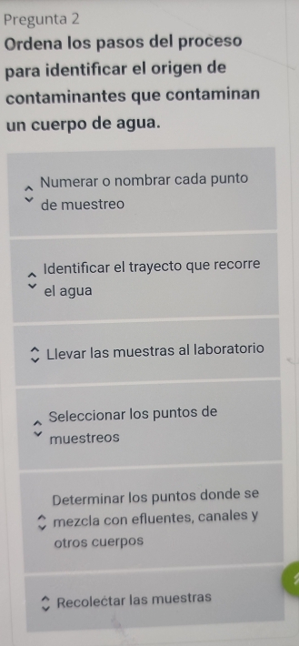 Pregunta 2
Ordena los pasos del proceso
para identificar el origen de
contaminantes que contaminan
un cuerpo de agua.
Numerar o nombrar cada punto
de muestreo
Identificar el trayecto que recorre
el agua
Llevar las muestras al laboratorio
Seleccionar los puntos de
muestreos
Determinar los puntos donde se
mezcla con efluentes, canales y
otros cuerpos
Recolectar las muestras