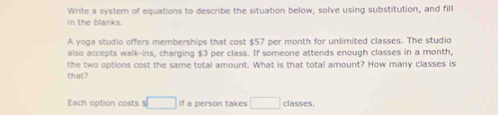 Write a system of equations to describe the situation below, solve using substitution, and fill 
in the blanks. 
A yoga studio offers memberships that cost $57 per month for unlimited classes. The studio 
also accepts walk-ins, charging $3 per class. If someone attends enough classes in a month, 
the two options cost the same total amount. What is that total amount? How many classes is 
that? 
Each option costs $ □ if a person takes □ classes.