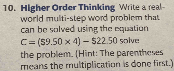 Higher Order Thinking Write a real- 
world multi-step word problem that 
can be solved using the equation
C=($9.50* 4)-$22.50 solve 
the problem. (Hint: The parentheses 
means the multiplication is done first.)