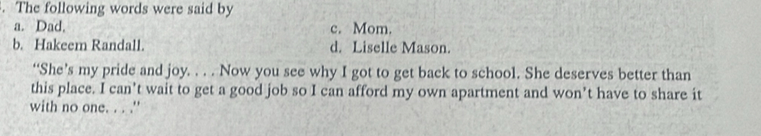 The following words were said by
a. Dad. c. Mom.
b. Hakeem Randall. d. Liselle Mason.
“She’s my pride and joy. . . . Now you see why I got to get back to school. She deserves better than
this place. I can’t wait to get a good job so I can afford my own apartment and won’t have to share it
with no one. . . .''