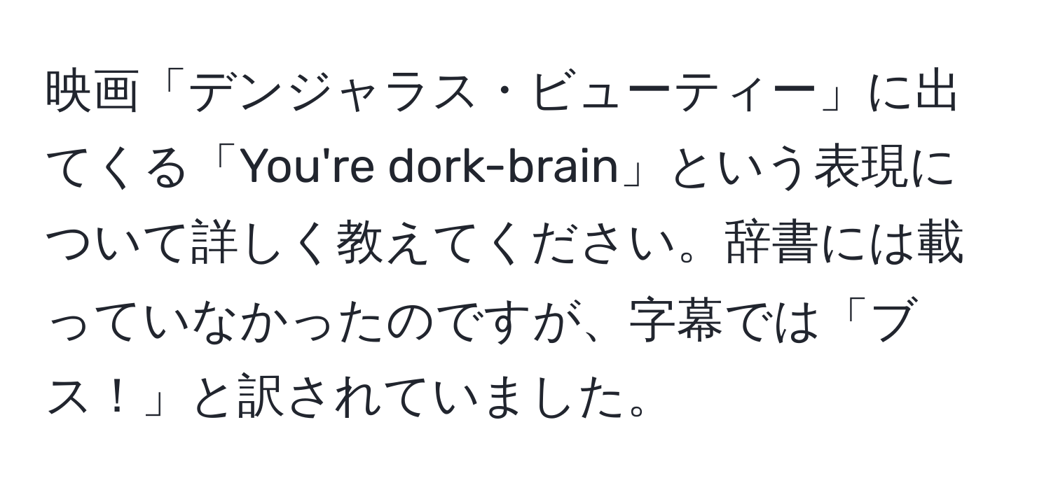 映画「デンジャラス・ビューティー」に出てくる「You're dork-brain」という表現について詳しく教えてください。辞書には載っていなかったのですが、字幕では「ブス！」と訳されていました。