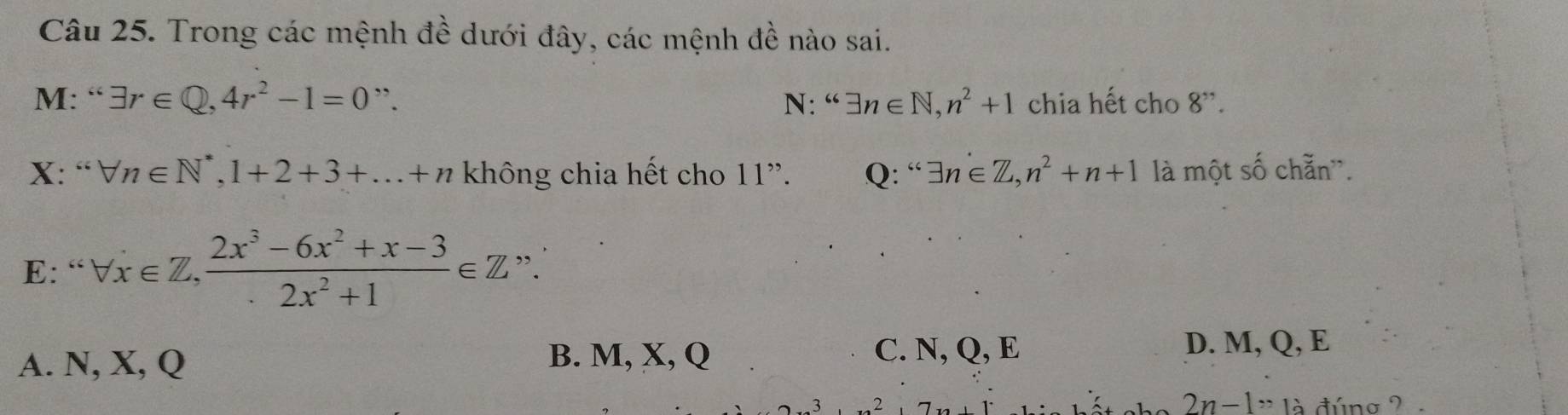 Trong các mệnh đề dưới đây, các mệnh đề nào sai.
M: “ exists r∈ Q, 4r^2-1=0” N: “ exists n∈ N, n^2+1 chia hết cho 8''. 
X: “ forall n∈ N^*, 1+2+3+...+n không chia hết cho 11''. Q: “ exists n∈ Z, n^2+n+1 là một số chẵn'.
E: “ forall x∈ Z,  (2x^3-6x^2+x-3)/2x^2+1 ∈ Z "
A. N, X, Q B. M, X, Q
C. N, Q, E D. M, Q, E
2n-1,, 12 đúng 2