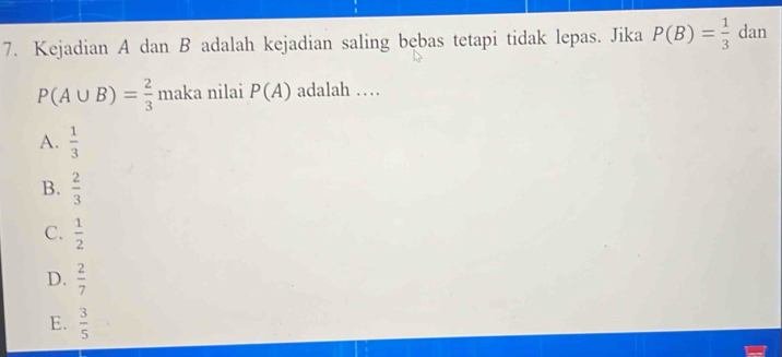 Kejadian A dan B adalah kejadian saling bebas tetapi tidak lepas. Jika P(B)= 1/3  dan
P(A∪ B)= 2/3  maka nilai P(A) adalah …
A.  1/3 
B.  2/3 
C.  1/2 
D.  2/7 
E.  3/5 