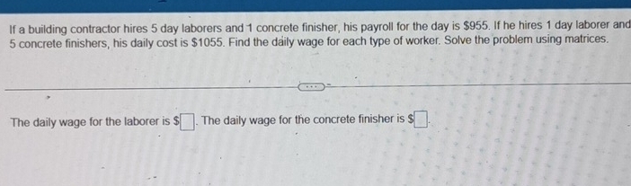 If a building contractor hires 5 day laborers and 1 concrete finisher, his payroll for the day is $955. If he hires 1 day laborer and
5 concrete finishers, his daily cost is $1055. Find the daily wage for each type of worker. Solve the problem using matrices. 
The daily wage for the laborer is $□. The daily wage for the concrete finisher is $□