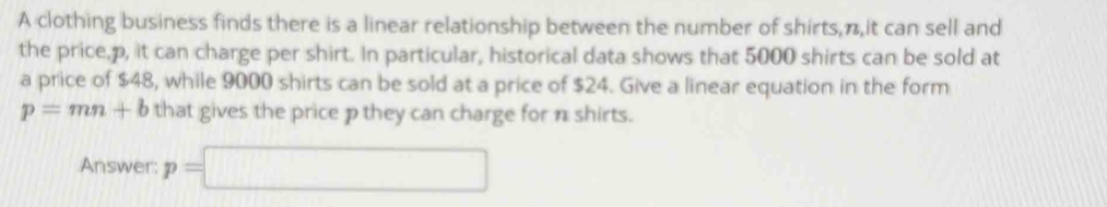 A clothing business finds there is a linear relationship between the number of shirts, π,it can sell and 
the price, p, it can charge per shirt. In particular, historical data shows that 5000 shirts can be sold at 
a price of $48, while 9000 shirts can be sold at a price of $24. Give a linear equation in the form
p=mn+b that gives the price p they can charge for n shirts. 
Answer: p=□