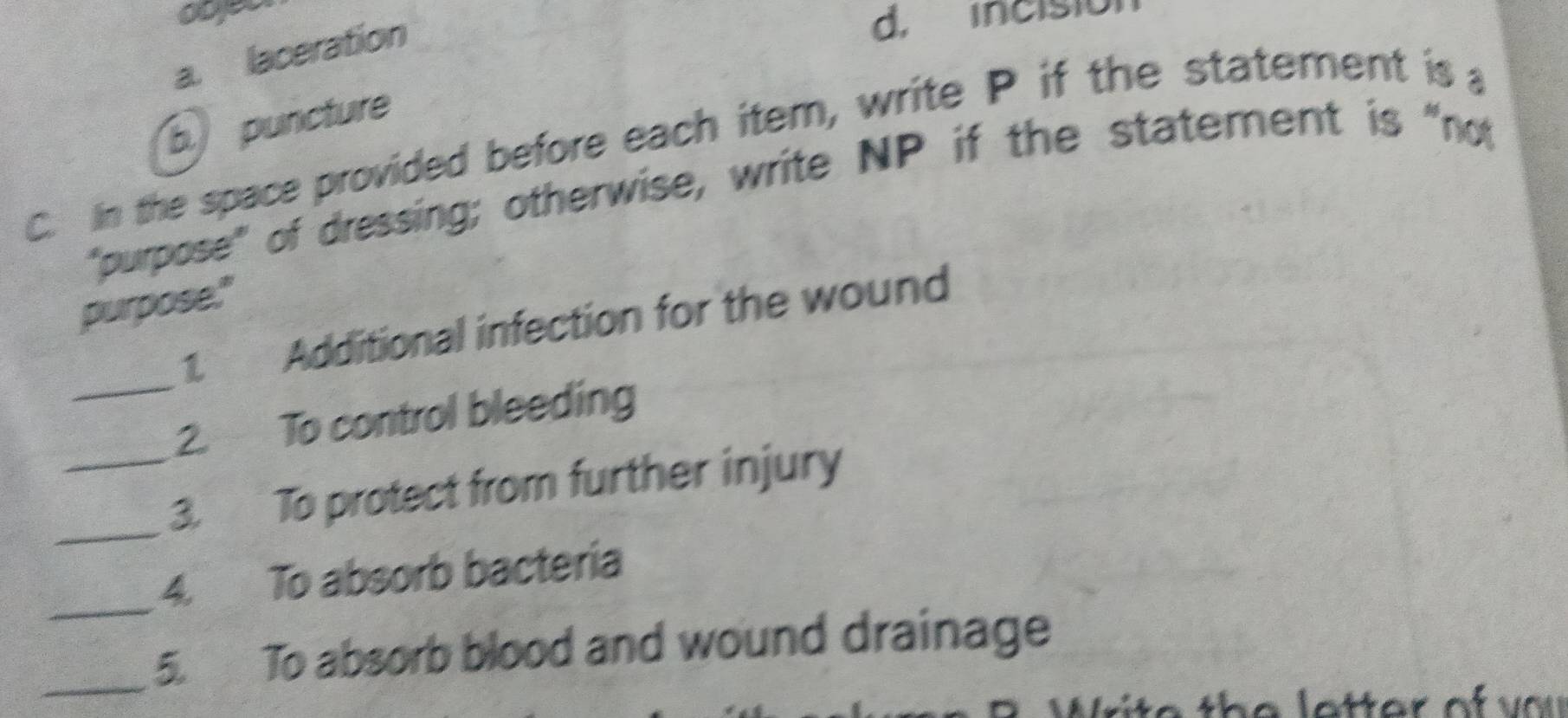 ocyer
a. laceration
d, incisio
b puncture
C. In the space provided before each item, write P if the statement is a
"purpose" of dressing; otherwise, write NP if the statement is "not
purpose."
_1. Additional infection for the wound
2. To control bleeding
_3. To protect from further injury
_
4. To absorb bacteria
_5. To absorb blood and wound drainage
I1