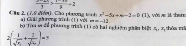  (3-2x)/3 > (1-3x)/9 +2
Câu 2. (1,0 điểm). Cho phương trình x^2-5x+m-2=0 (1), với m là tham 
a) Giải phương trình (1) với m=-12. 
b) Tìm m để phương trình (1) có hai nghiệm phân biệt x_1, x_2 thỏa mã
2(frac 1sqrt(x_1)+frac 1sqrt(x_2))=3