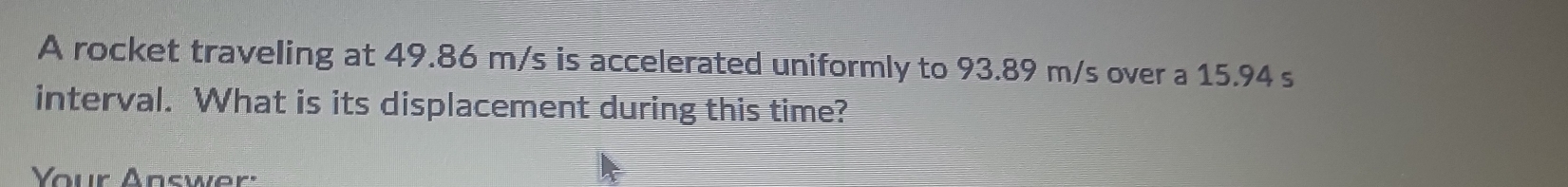 A rocket traveling at 49.86 m/s is accelerated uniformly to 93.89 m/s over a 15.94 s
interval. What is its displacement during this time? 
Your Answer: