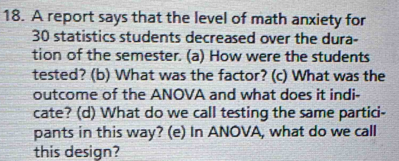 A report says that the level of math anxiety for
30 statistics students decreased over the dura- 
tion of the semester. (a) How were the students 
tested? (b) What was the factor? (c) What was the 
outcome of the ANOVA and what does it indi- 
cate? (d) What do we call testing the same partici- 
pants in this way? (e) In ANOVA, what do we call 
this design?