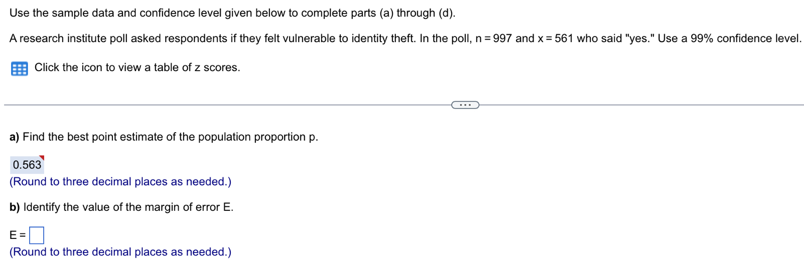 Use the sample data and confidence level given below to complete parts (a) through (d). 
A research institute poll asked respondents if they felt vulnerable to identity theft. In the poll, n=997 and x=561 who said "yes." Use a 99% confidence level. 
Click the icon to view a table of z scores. 
a) Find the best point estimate of the population proportion p.
n .563
(Round to three decimal places as needed.) 
b) Identify the value of the margin of error E.
E=□
(Round to three decimal places as needed.)