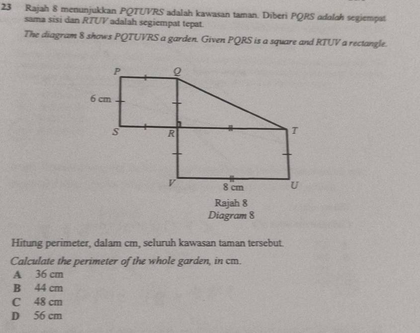 Rajah 8 menunjukkan PQTUVRS adalah kawasan taman. Diberi PQRS adoloh segiempat
sama sisi dan RTUV adalah segiempat tepat.
The diagram 8 shows PQTUVRS a garden. Given PQRS is a square and RTUV a rectangle.
Rajah 8
Diagram 8
Hitung perimeter, dalam cm, seluruh kawasan taman tersebut.
Calculate the perimeter of the whole garden, in cm.
A 36 cm
B 44 cm
C 48 cm
D 56 cm