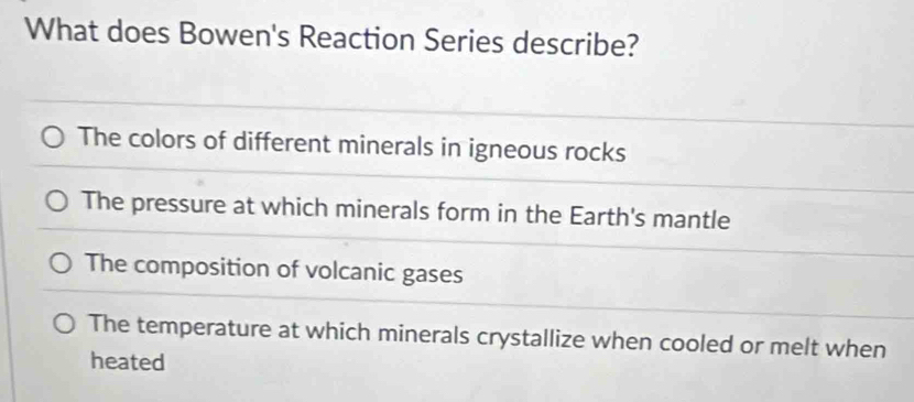 What does Bowen's Reaction Series describe?
The colors of different minerals in igneous rocks
The pressure at which minerals form in the Earth's mantle
The composition of volcanic gases
The temperature at which minerals crystallize when cooled or melt when
heated