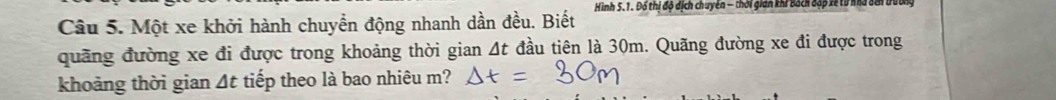 Một xe khởi hành chuyển động nhanh dần đều. Biết Hình 5.1. Đổ thị độ dịch chuyển - thời gián khi Bách đặp xề từ nhà ở 
quãng đường xe đi được trong khoảng thời gian At đầu tiên là 30m. Quãng đường xe đi được trong 
khoảng thời gian Δt tiếp theo là bao nhiêu m?