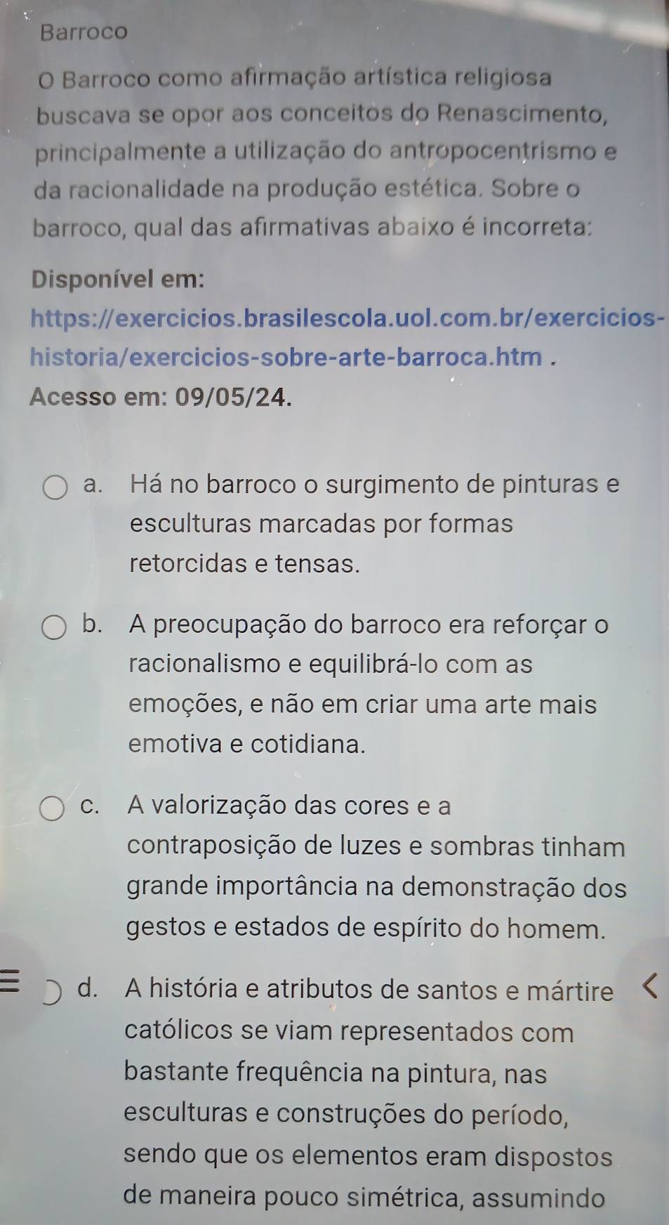 Barroco
O Barroco como afirmação artística religiosa
buscava se opor aos conceitos do Renascimento,
principalmente a utilização do antropocentrismo e
da racionalidade na produção estética. Sobre o
barroco, qual das afirmativas abaixo é incorreta:
Disponível em:
https://exercicios.brasilescola.uol.com.br/exercicios-
historia/exercicios-sobre-arte-barroca.htm .
Acesso em: 09/05/24.
a. Há no barroco o surgimento de pinturas e
esculturas marcadas por formas
retorcidas e tensas.
b. A preocupação do barroco era reforçar o
racionalismo e equilibrá-lo com as
emoções, e não em criar uma arte mais
emotiva e cotidiana.
c. A valorização das cores e a
contraposição de luzes e sombras tinham
grande importância na demonstração dos
gestos e estados de espírito do homem.
d. A história e atributos de santos e mártire
católicos se viam representados com
bastante frequência na pintura, nas
esculturas e construções do período,
sendo que os elementos eram dispostos
de maneira pouco simétrica, assumindo