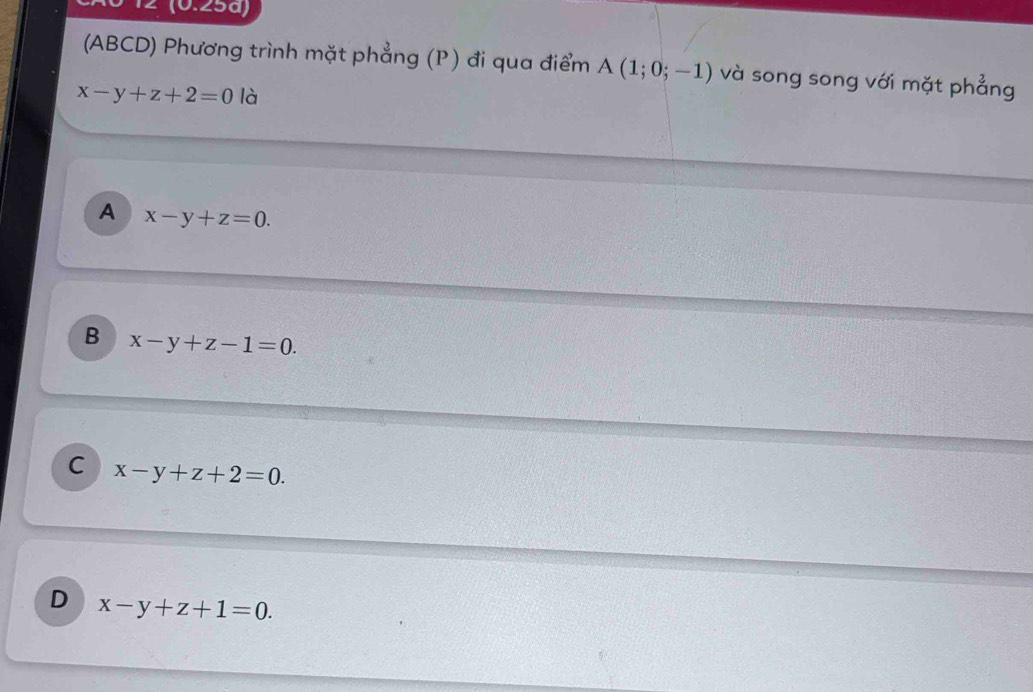 2 (0.25ª)
(ABCD) Phương trình mặt phẳng (P) đi qua điểm A(1;0;-1) và song song với mặt phẳng
x-y+z+2=0 là
A x-y+z=0.
B x-y+z-1=0.
C x-y+z+2=0.
D x-y+z+1=0.