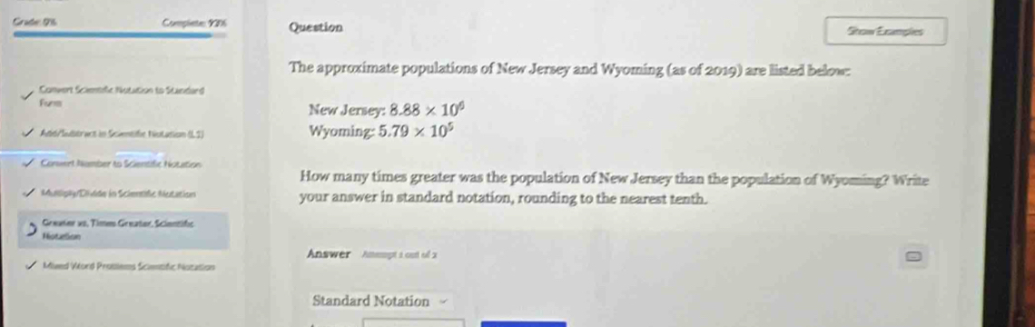 Grate 96 Complete 9206 Question Stow Examples 
The approximate populations of New Jersey and Wyoming (as of 2019) are listed below: 
Convert Sciemtfc Nutution to Standard 
Funm New Jersey: 8.88* 10^6
Add/Suttract in Scientife Niotation (L2) Wyoming: 5.79* 10^5
Convent Number to Scientific Notation 
How many times greater was the population of New Jersey than the population of Wyoming? Write 
Muilipky/Dlidde in Scientde Mutation your answer in standard notation, rounding to the nearest tenth. 
Geeater vo, Time Geeater, Scientific 
Notelion 
Answer Amempt a outt of x
Mieed Viord Prosiems Scientfic Notation 
Standard Notation