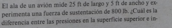 El ala de un avión mide 25 ft de largo y 5 ft de ancho y ex- 
perimenta una fuerza de sustentación de 800 lb. ¿Cuál es la 
diferencia entre las presiones en la superficie superior e in-