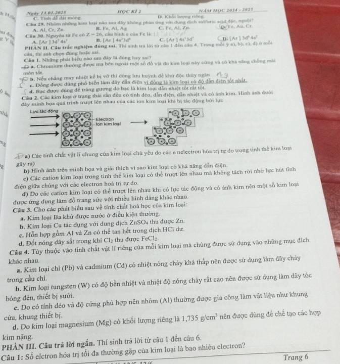 Ngày 1L01.2025 HQC KI : D. Khái lượng tiông  Năm Học 2024 - 3025
C. Tỉnh đễ đặt mông
Câu 29, Nhóm những kim loại não sau đây không phân ứng với dụng dịch zulfuric scid,đặc, nguội7
A. Al, Cr, Zn B. Fe. AI C. Fe, Al, Zn D. Fe, Au, Cr
w du Cầu 30. Nguyên từ Fe có Z-26 cầu hình e của Fe là
g Yu A. [Ar]3d^74s^3 B. [At]4s^23d^2 C. [Ar]4a^23d^7 D [Ar]3d^64s^2
PHẢN II Câu trấc nghiệm đông sai. Thí sinh trà lới từ cầu 1 đến câu 4. Trong mỗi (9,a),b),c),d)
câu, thí snh chọn đùng hoặc sai.
Cầu 1. Những phát biểu nào sau đây là đùng hay sai?
* a. Chromium thường được mạ bên ngoài một số đồ vật đo kim loại này cừng và có khả năng chống mài
màn tói
b. Nếu chẳng may nhiệt kể bị vô thì dùng hưu huỳnh để khứ độc thứy ngân
c. Đồng được đùng phổ biển làm dây dẫn điện vì đồng là kim loại có độ dẫn điện tối nhất.
( ln,
đ. Bạc được đùng để trắng gường do bạc là kim loại dẫn nhiệt tốt rất tốt
Cầu 2. Các kim loại ở trang thái rấn đều có tính đèo, dẫn điện, dẫn nhiệt và có ảnh kim. Hình ảnh dưới
đây minh họa quá trình trượt lên nhau của các ion kim loại khi bị tắc động bởi lực
nhí
a) Các tính chất vật lí chung của kim loại chủ yểu do các e nelectron hóa trị tự do trong tinh thể kim loại
gây ra)
b) Hình ảnh trên minh họa và giải thích vi sao kim loại có khả năng dẫn điện.
c) Các cation kim loại trong tinh thể kim loại có thể trượt lên nhau mà không tách rời nhờ lực hút tĩnh
điện giữa chúng với các electron hoá trị tự do.
đ) Do các cation kim loại có thể trượt lên nhau khi có lực tác động và có ánh kim nên một số kim loại
được ứng dụng làm đồ trang sức với nhiều hình dảng khác nhau.
Câu 3. Cho các phát biểu sau về tỉnh chất hoá học của kim loại:
a. Kim loại Ba khứ được nước ở điều kiện thường.
b. Kim loại Cu tác dụng với dung dịch ZnSO4 thu được Zn.
c. Hỗn hợp gồm Al và Zn có thể tan hết trong dịch HCl dư.
d. Đốt nóng dây sắt trong khí Cl_2 thu được FeCl_2
Câu 4. Tùy thuộc vào tính chất vật lí riêng của mỗi kim loại mà chúng được sử dụng vào những mục địch
khác nhau.
a. Kim loại chỉ (Pb) và cadmium (Cd) có nhiệt nóng chảy khá thấp nên được sử dụng làm dây chảy
trong cầu chỉ.
b. Kim loại tungsten (W) có độ bền nhiệt và nhiệt độ nóng chảy rất cao nên được sử dụng làm dây tốc
bóng đèn, thiết bị sưới.
c. Do có tính dẻo và độ cứng phù hợp nên nhôm (Al) thường được gia công lâm vật liệu như khung
cửa, khung thiết bị.
d. Do kim loại magnesium (Mg) có khổi lượng riêng là 1,735g/cm^3 nên được dùng đề chế tạo các hợp
kim nặng.
PHÀN III. Câu trả lời ngắn. Thí sinh trả lời từ câu 1 đến câu 6.
Câu 1: Số elctron hóa trị tổi đa thường gặp của kim loại là bao nhiêu electron?
Trang 6