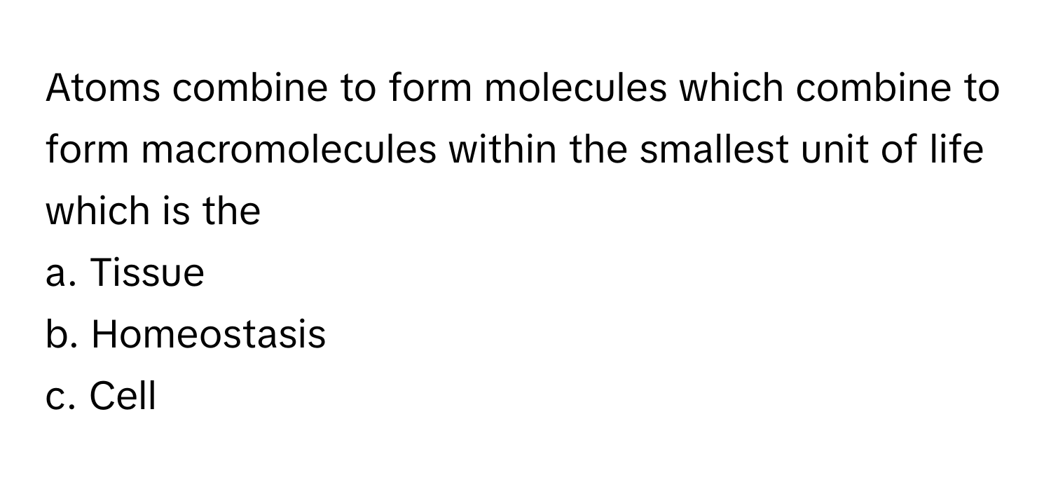 Atoms combine to form molecules which combine to form macromolecules within the smallest unit of life which is the 
a. Tissue
b. Homeostasis
c. Cell