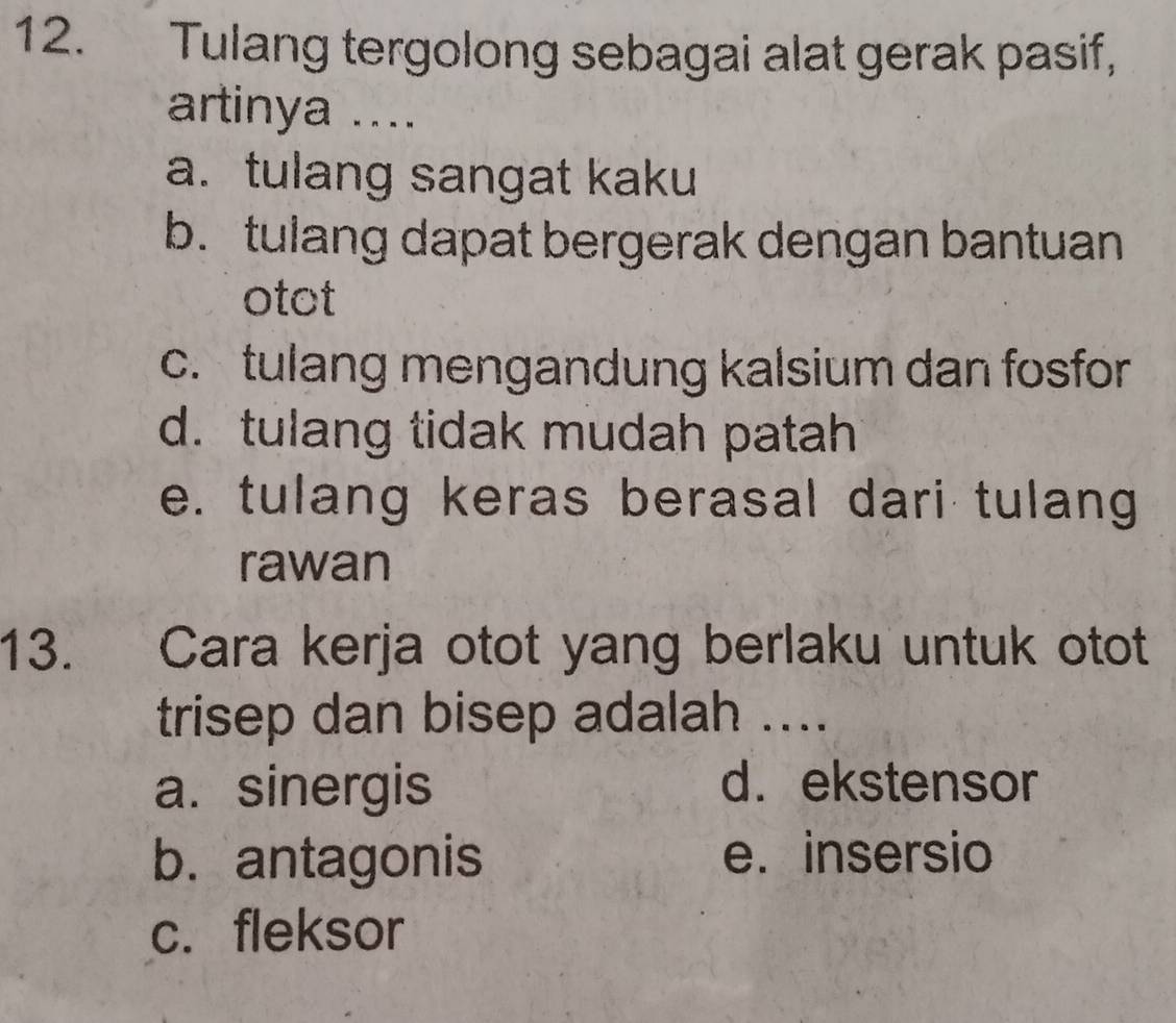 Tulang tergolong sebagai alat gerak pasif,
artinya ....
a.tulang sangat kaku
b. tulang dapat bergerak dengan bantuan
otot
c. tulang mengandung kalsium dan fosfor
d. tulang tidak mudah patah
e. tulang keras berasal dari tulang
rawan
13. Cara kerja otot yang berlaku untuk otot
trisep dan bisep adalah ....
a. sinergis d. ekstensor
b. antagonis e. insersio
c. fleksor