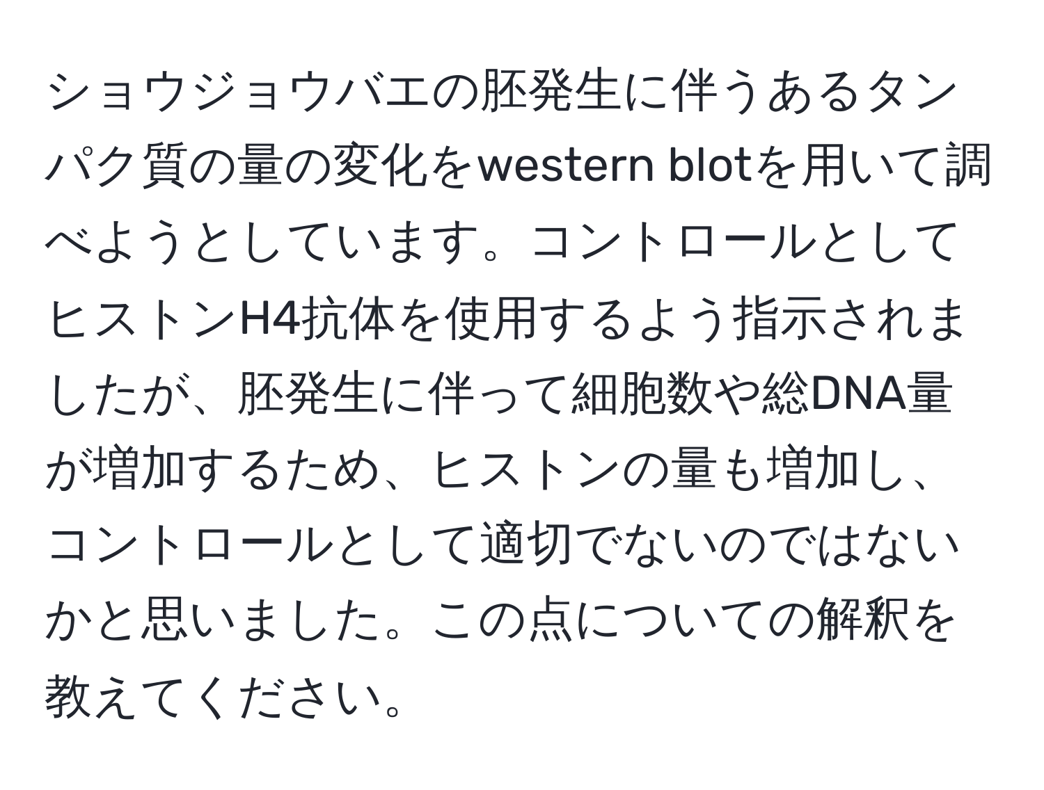 ショウジョウバエの胚発生に伴うあるタンパク質の量の変化をwestern blotを用いて調べようとしています。コントロールとしてヒストンH4抗体を使用するよう指示されましたが、胚発生に伴って細胞数や総DNA量が増加するため、ヒストンの量も増加し、コントロールとして適切でないのではないかと思いました。この点についての解釈を教えてください。