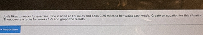 Josie likes to walks for exercise. She started at 1.5 miles and adds 0.25 miles to her walks each week. Create an equation for this situation 
Then, create a table for weeks 1 -5 and graph the results 
Instructions