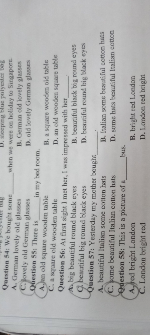 Bryester Bag D. sleeping blue polyester bag
Question 54: We bought some_ when we were on holiday to Singapore.
A. German lovely old glasses
B. German old lovely glasses
C. lovely old German glasses D. old lovely German glasses
Question 55: There is_ in my bed room.
A. an old square wooden table
B. a square wooden old table
C. a square old wooden table D. an old wooden square table
Question 56: At first sight I met her, I was impressed with her_ .
A. big beautiful round black eyes B. beautiful black big round eyes
C. beautiful big round black eyes D. beautiful round big black eyes
Question 57: Yesterday my mother bought _.
A. beautiful Italian some cotton hats B. Italian some beautiful cotton hats
C. some beautiful Italian cotton hats D. some hats beautiful Italian cotton
Question 58: This is a picture of a_ bus.
A.red bright London B. bright red London
C. London bright red D. London red bright