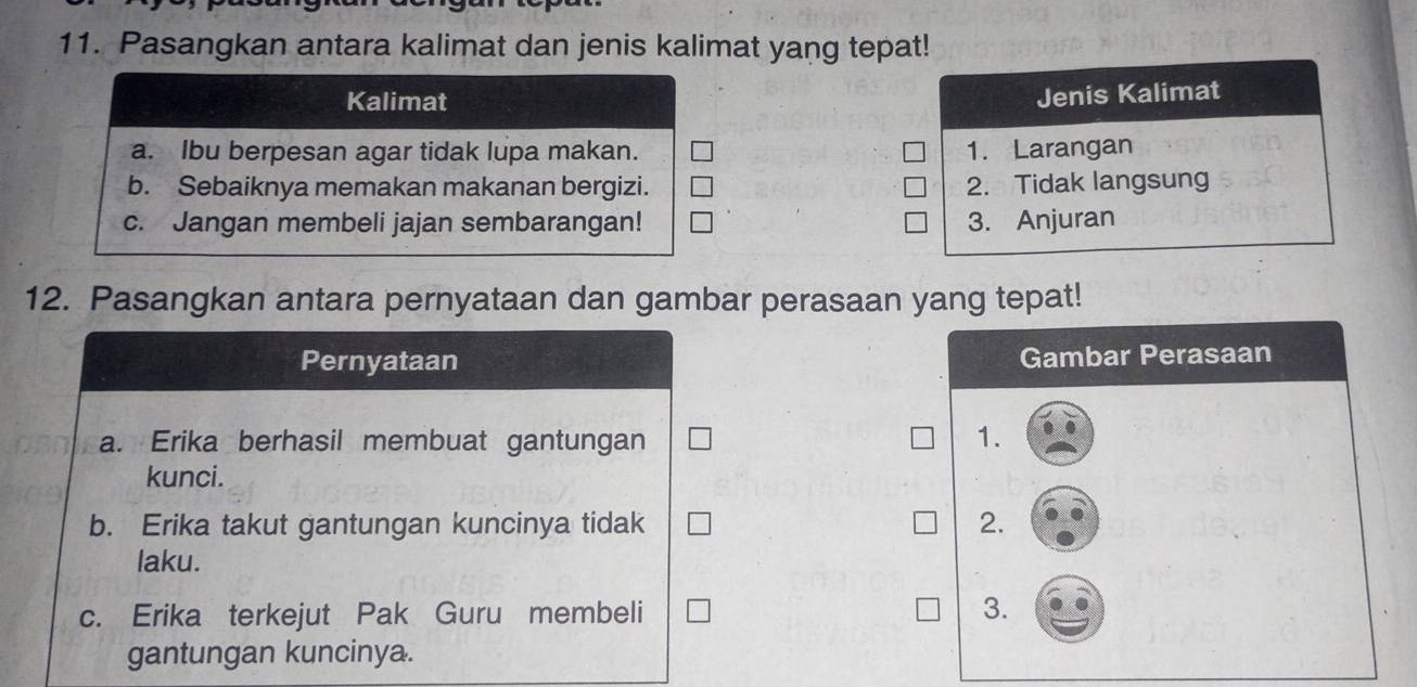 Pasangkan antara kalimat dan jenis kalimat yang tepat! 
Kalimat 
Jenis Kalimat 
a. Ibu berpesan agar tidak lupa makan. 1. Larangan 
b. Sebaiknya memakan makanan bergizi. 2. Tidak langsung 
c. Jangan membeli jajan sembarangan! 3. Anjuran 
12. Pasangkan antara pernyataan dan gambar perasaan yang tepat! 
Pernyataan Gambar Perasaan 
a. Erika berhasil membuat gantungan 1. 
kunci. 
b. Erika takut gantungan kuncinya tidak 2. 
laku. 
c. Erika terkejut Pak Guru membeli 
3. 
gantungan kuncinya.