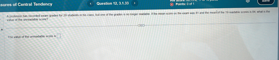 sures of Central Tendency Question 12, 3.1.33 > Points: 0 of 1 
A professor has recorded exam grades for 20 students in his class, but one of the grades is no longer readable. If the mean score on the exam was 81 and the mean of the 19 readable scores is 84, what is the 
value of the unreadable score? 
The value of the unreadable score is □ .