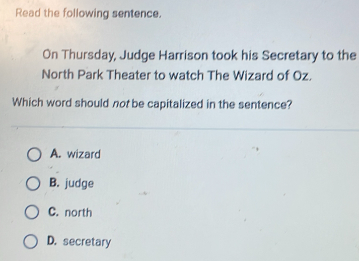 Read the following sentence.
On Thursday, Judge Harrison took his Secretary to the
North Park Theater to watch The Wizard of Oz.
Which word should not be capitalized in the sentence?
A. wizard
B. judge
C. north
D. secretary