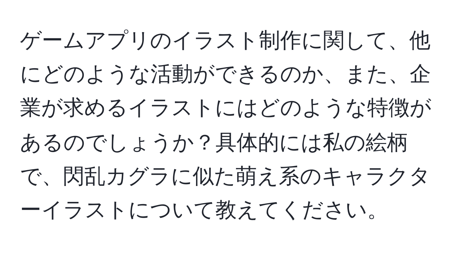 ゲームアプリのイラスト制作に関して、他にどのような活動ができるのか、また、企業が求めるイラストにはどのような特徴があるのでしょうか？具体的には私の絵柄で、閃乱カグラに似た萌え系のキャラクターイラストについて教えてください。