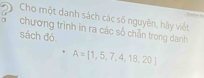 Shadow M 
Cho một danh sách các số nguyên, hãy viết 
chương trình in ra các số chẵn trong danh 
sách đó.
A=[1,5,7,4,18,20]