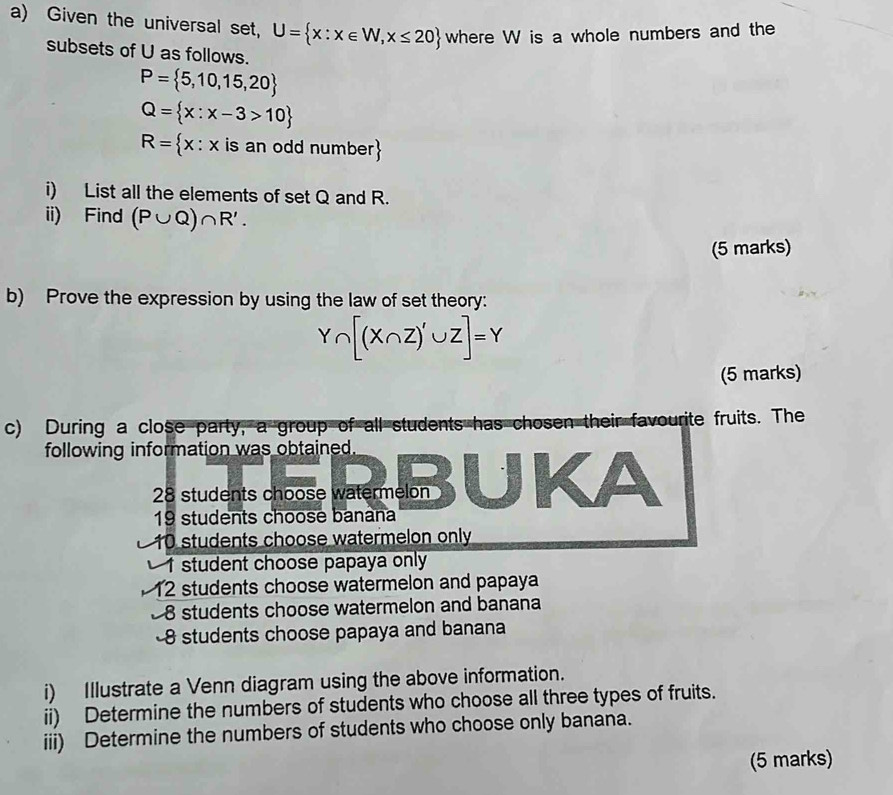 Given the universal set, U= x:x∈ W,x≤ 20 where W is a whole numbers and the 
subsets of U as follows.
P= 5,10,15,20
Q= x:x-3>10
R= x:x is an odd number
i) List all the elements of set Q and R. 
ii) Find (P∪ Q)∩ R'. 
(5 marks) 
b) Prove the expression by using the law of set theory:
Y∩ [(X∩ Z)'∪ Z]=Y
(5 marks) 
c) During a close party, a group of all students has chosen their favourite fruits. The 
following information was obtained.
28 students choose watermelon
19 students choose banana
10 students choose watermelon only
1 student choose papaya only
12 students choose watermelon and papaya
8 students choose watermelon and banana
8 students choose papaya and banana 
i) Illustrate a Venn diagram using the above information. 
ii) Determine the numbers of students who choose all three types of fruits. 
iii) Determine the numbers of students who choose only banana. 
(5 marks)