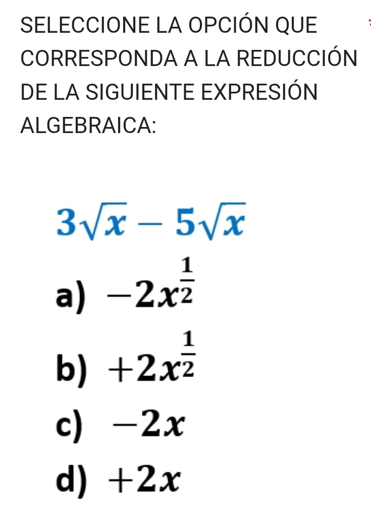 SELECCIONE LA OPCIÓN QUE
CORRESPONDA A LA REDUCCIÓN
DE LA SIGUIENTE EXPRESIÓN
ALGEBRAICA:
3sqrt(x)-5sqrt(x)
a) -2x^(frac 1)2
b) +2x^(frac 1)2
c) -2x
d) +2x